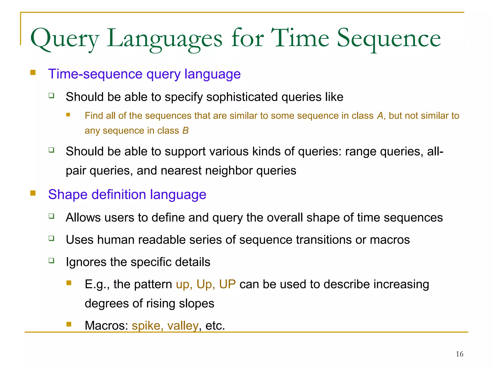 Query Languages for Time Sequence
 Time-sequence query language
 Should be able to specify sophisticated queries like
 Find all of the sequences that are similar to some sequence in class A, but not similar to
any sequence in class B
 Should be able to support various kinds of queries: range queries, all-
pair queries, and nearest neighbor queries
 Shape definition language
 Allows users to define and query the overall shape of time sequences
 Uses human readable series of sequence transitions or macros
 Ignores the specific details
 E.g., the pattern up, Up, UP can be used to describe increasing
degrees of rising slopes
 Macros: spike, valley, etc.
16
 