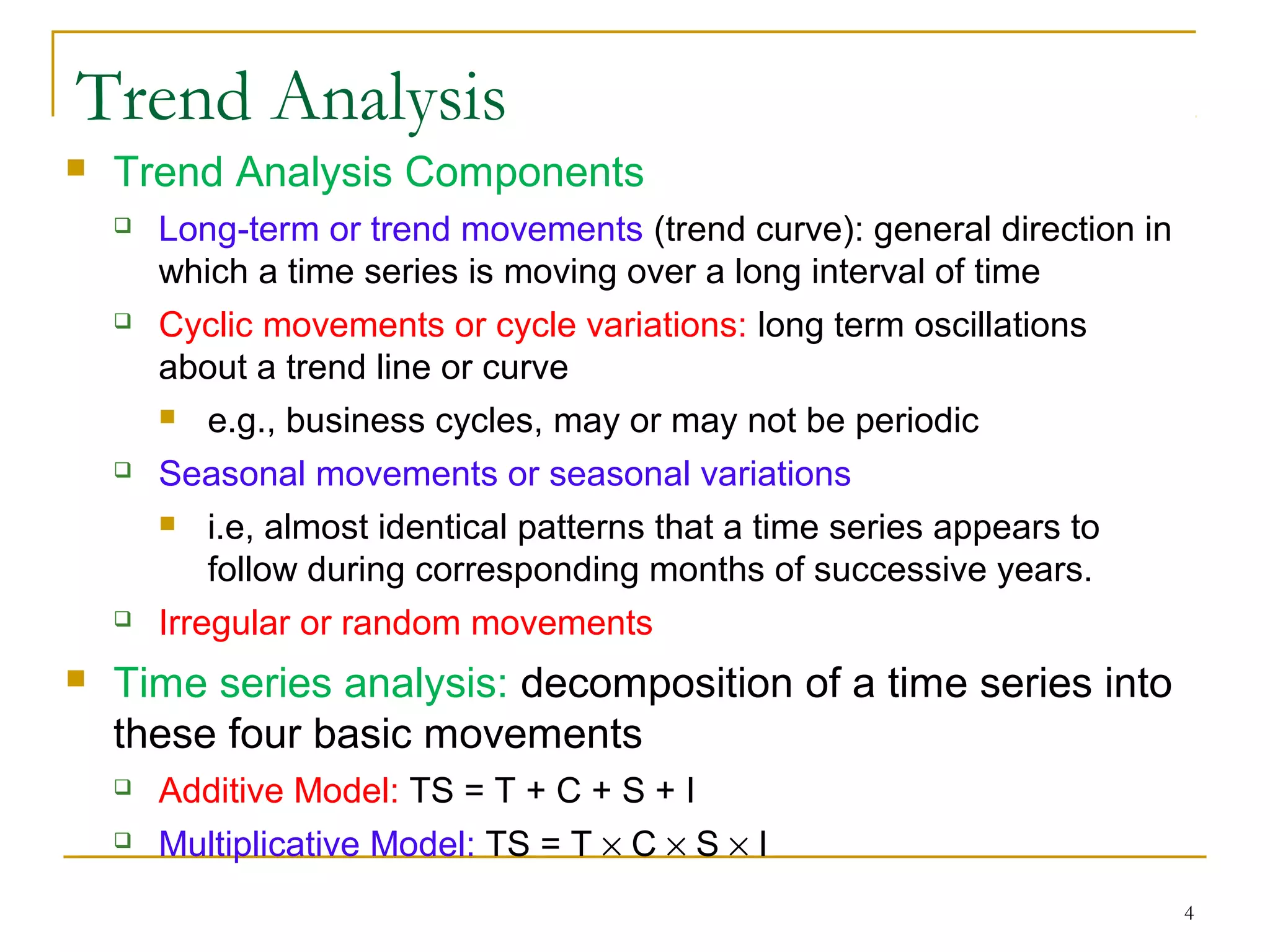 Trend Analysis
 Trend Analysis Components
 Long-term or trend movements (trend curve): general direction in
which a time series is moving over a long interval of time
 Cyclic movements or cycle variations: long term oscillations
about a trend line or curve
 e.g., business cycles, may or may not be periodic
 Seasonal movements or seasonal variations
 i.e, almost identical patterns that a time series appears to
follow during corresponding months of successive years.
 Irregular or random movements
 Time series analysis: decomposition of a time series into
these four basic movements
 Additive Model: TS = T + C + S + I
 Multiplicative Model: TS = T × C × S × I
4
 