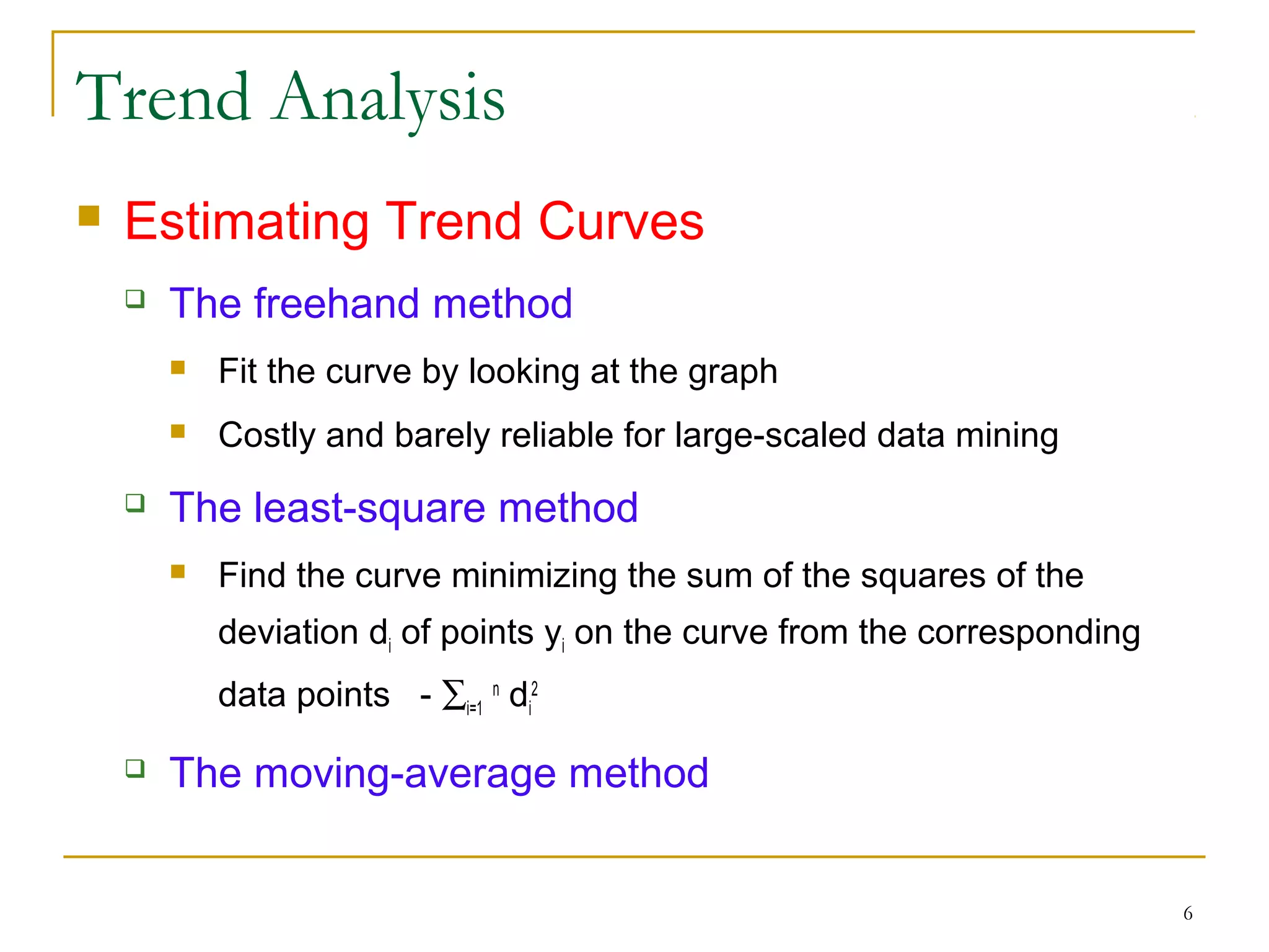 Trend Analysis
 Estimating Trend Curves
 The freehand method
 Fit the curve by looking at the graph
 Costly and barely reliable for large-scaled data mining
 The least-square method
 Find the curve minimizing the sum of the squares of the
deviation di of points yi on the curve from the corresponding
data points - ∑i=1
n
di
2
 The moving-average method
6
 