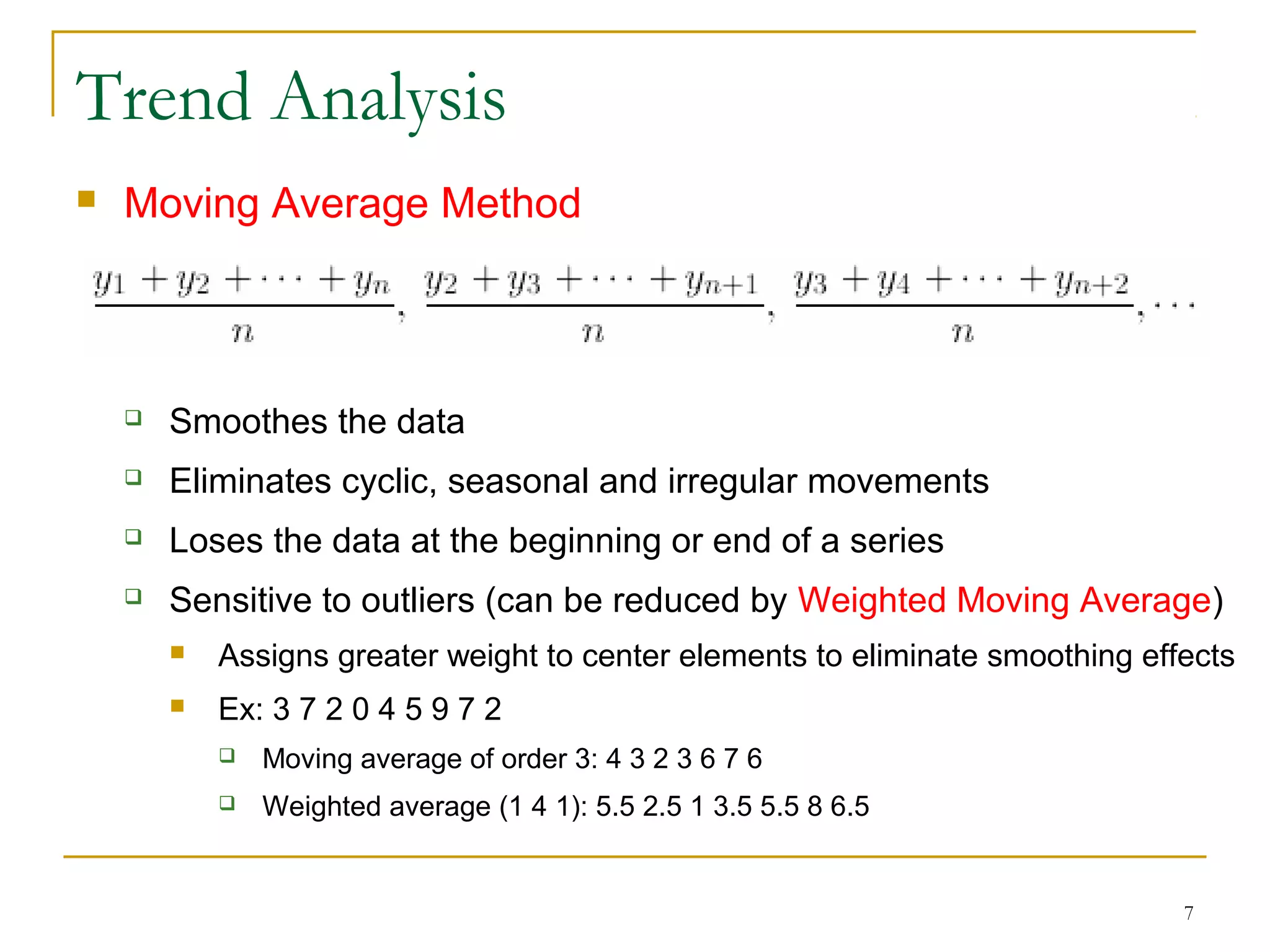 Trend Analysis
 Moving Average Method
 Smoothes the data
 Eliminates cyclic, seasonal and irregular movements
 Loses the data at the beginning or end of a series
 Sensitive to outliers (can be reduced by Weighted Moving Average)
 Assigns greater weight to center elements to eliminate smoothing effects
 Ex: 3 7 2 0 4 5 9 7 2
 Moving average of order 3: 4 3 2 3 6 7 6
 Weighted average (1 4 1): 5.5 2.5 1 3.5 5.5 8 6.5
7
 