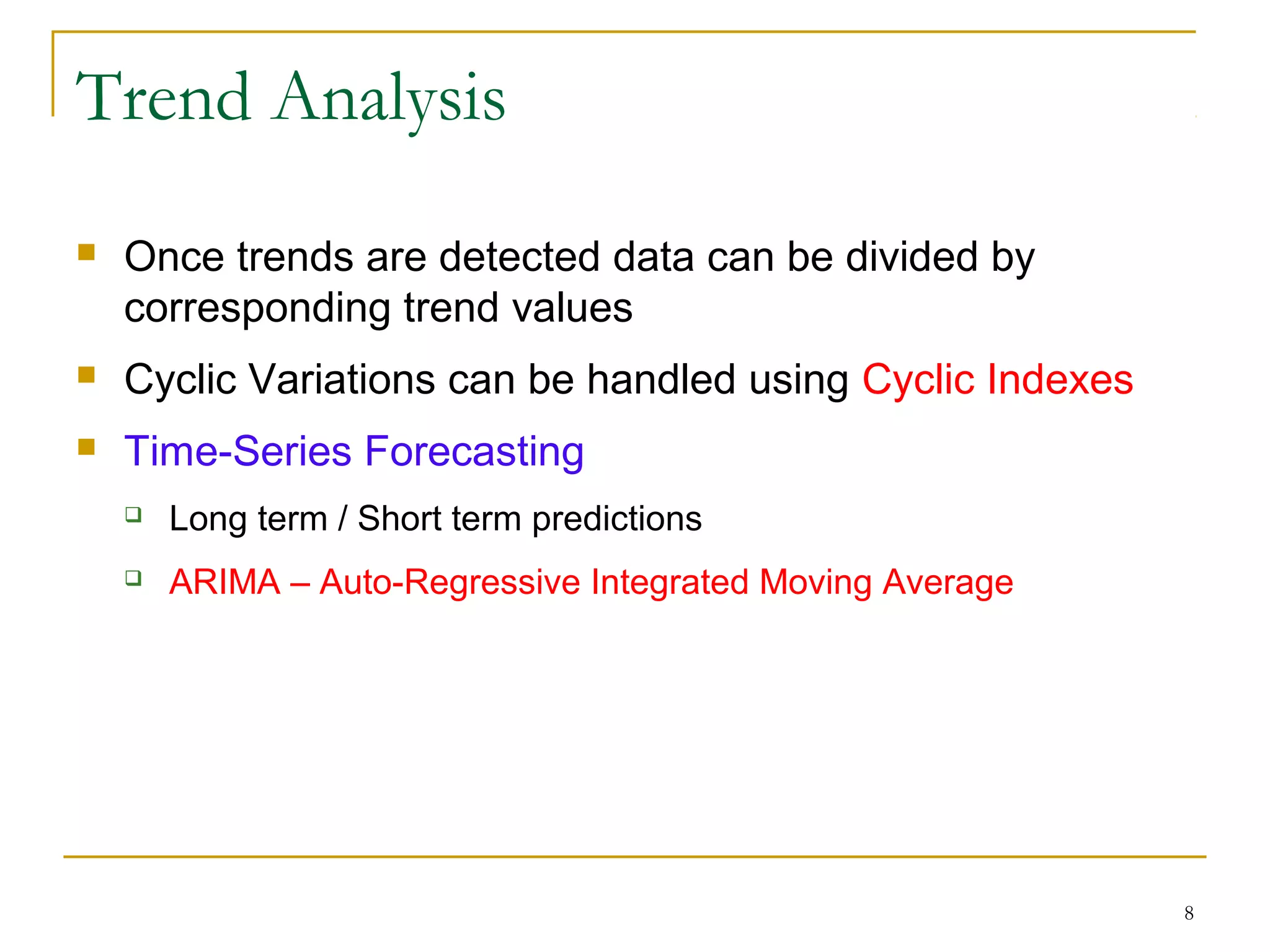 Trend Analysis
 Once trends are detected data can be divided by
corresponding trend values
 Cyclic Variations can be handled using Cyclic Indexes
 Time-Series Forecasting
 Long term / Short term predictions
 ARIMA – Auto-Regressive Integrated Moving Average
8
 