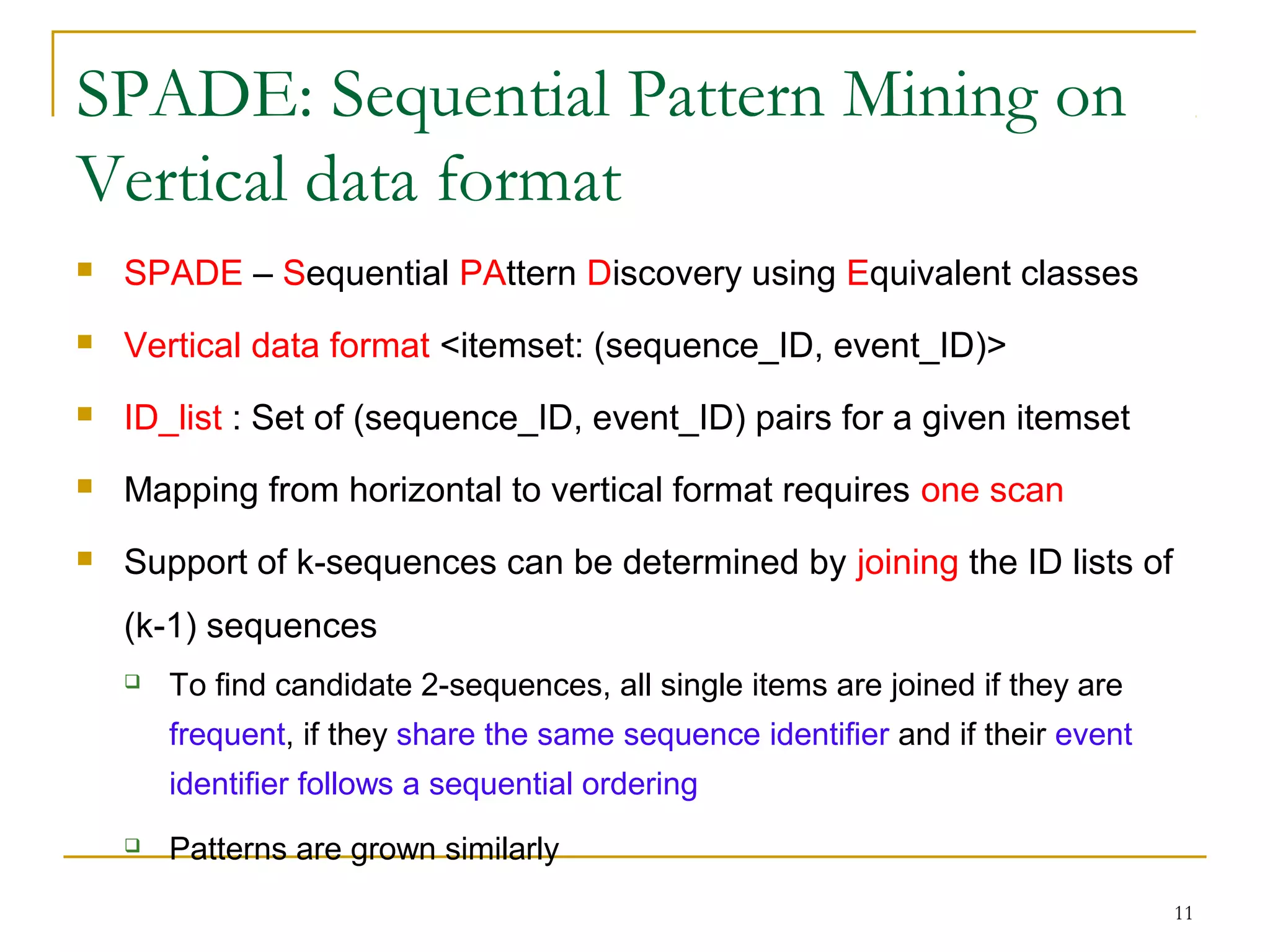 SPADE: Sequential Pattern Mining on
Vertical data format
 SPADE – Sequential PAttern Discovery using Equivalent classes
 Vertical data format <itemset: (sequence_ID, event_ID)>
 ID_list : Set of (sequence_ID, event_ID) pairs for a given itemset
 Mapping from horizontal to vertical format requires one scan
 Support of k-sequences can be determined by joining the ID lists of
(k-1) sequences
 To find candidate 2-sequences, all single items are joined if they are
frequent, if they share the same sequence identifier and if their event
identifier follows a sequential ordering
 Patterns are grown similarly
11
 