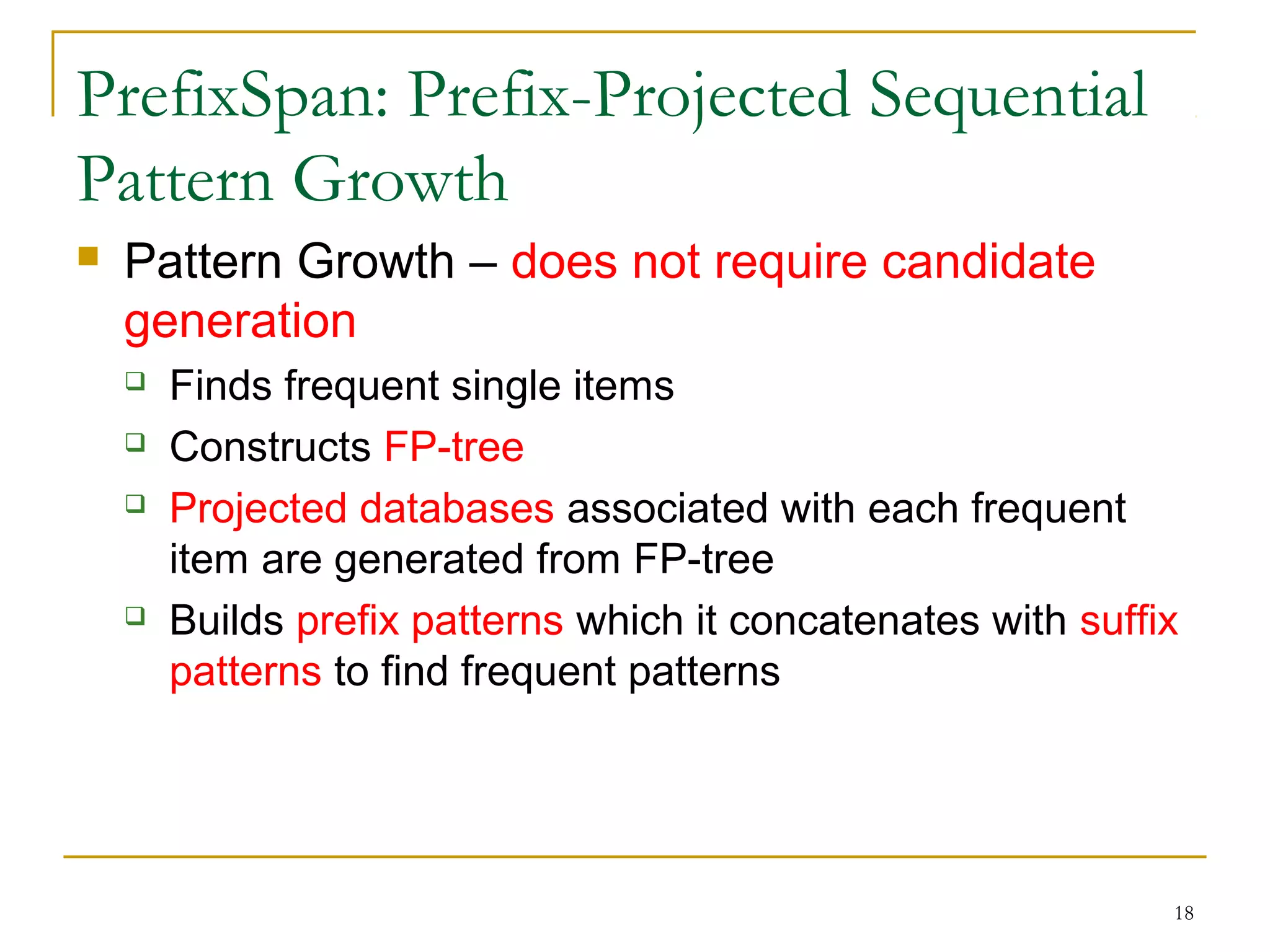PrefixSpan: Prefix-Projected Sequential
Pattern Growth
 Pattern Growth – does not require candidate
generation
 Finds frequent single items
 Constructs FP-tree
 Projected databases associated with each frequent
item are generated from FP-tree
 Builds prefix patterns which it concatenates with suffix
patterns to find frequent patterns
18
 