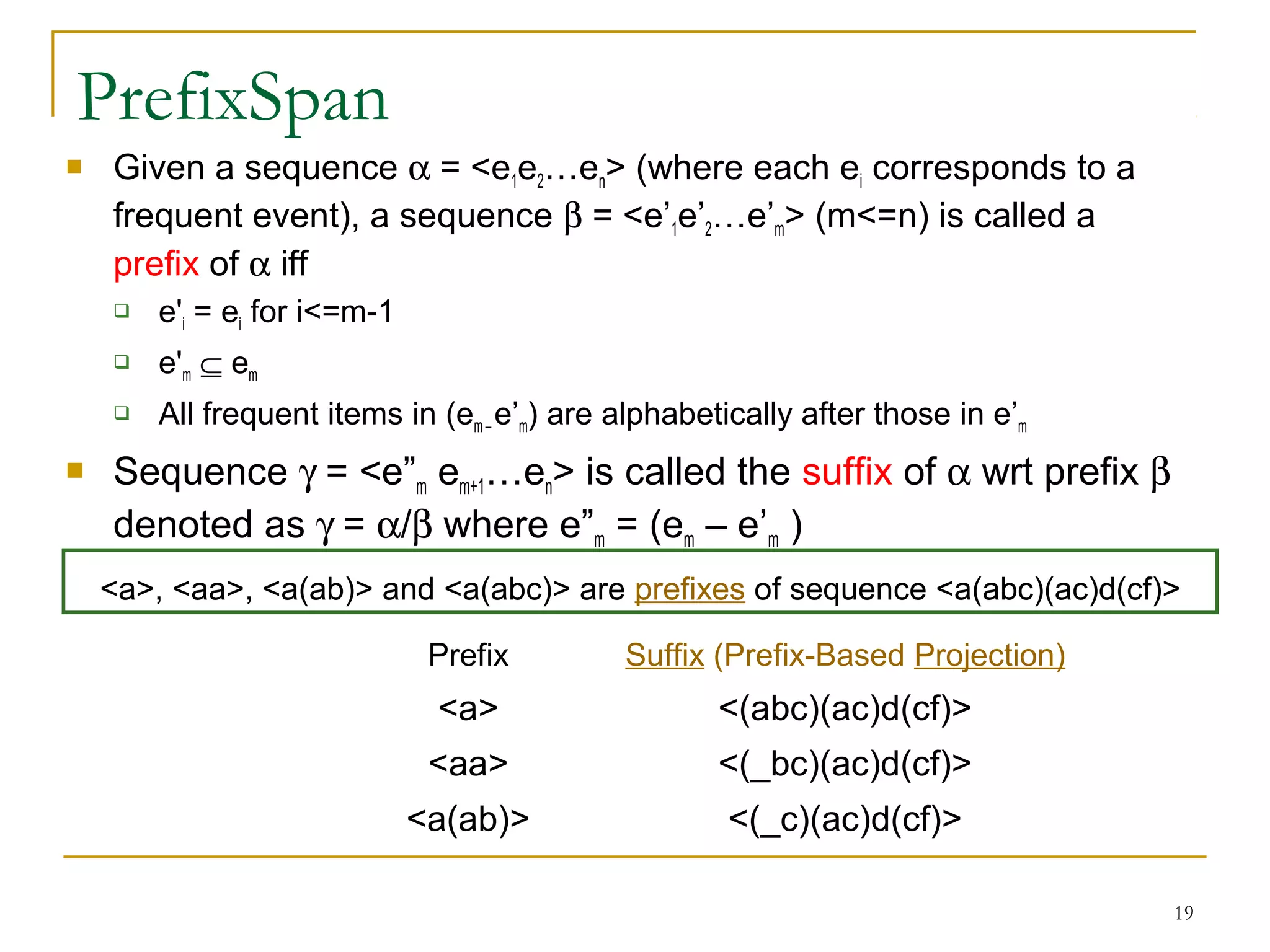 PrefixSpan
 Given a sequence α = <e1e2…en> (where each ei corresponds to a
frequent event), a sequence β = <e’1e’2…e’m> (m<=n) is called a
prefix of α iff
 e'i = ei for i<=m-1
 e'm ⊆ em
 All frequent items in (em– e’m) are alphabetically after those in e’m
 Sequence γ = <e”m em+1…en> is called the suffix of α wrt prefix β
denoted as γ = α/β where e”m = (em – e’m )
19
<a>, <aa>, <a(ab)> and <a(abc)> are prefixes of sequence <a(abc)(ac)d(cf)>
Prefix Suffix (Prefix-Based Projection)
<a> <(abc)(ac)d(cf)>
<aa> <(_bc)(ac)d(cf)>
<a(ab)> <(_c)(ac)d(cf)>
 