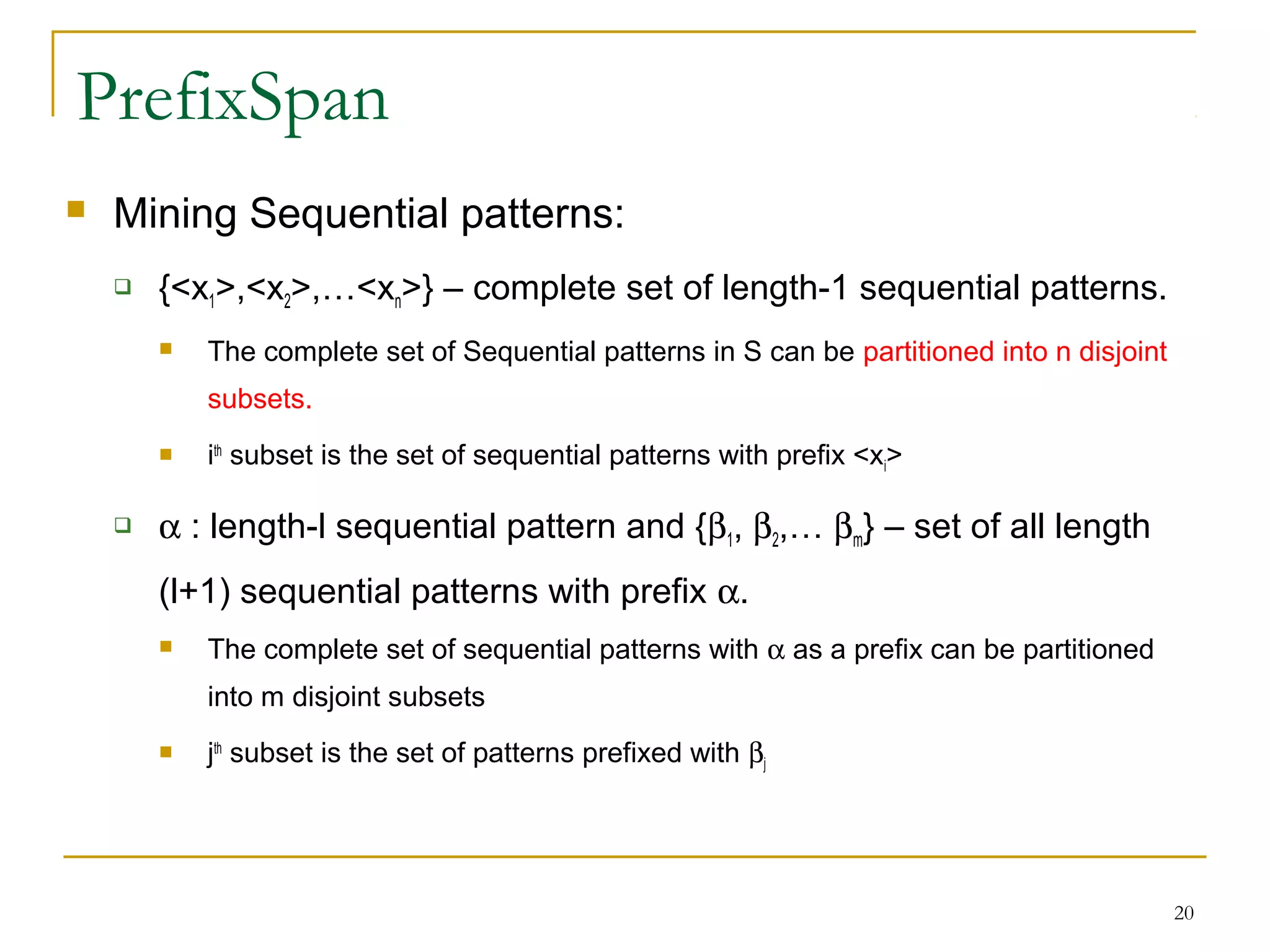 PrefixSpan
 Mining Sequential patterns:
 {<x1>,<x2>,…<xn>} – complete set of length-1 sequential patterns.
 The complete set of Sequential patterns in S can be partitioned into n disjoint
subsets.
 ith
subset is the set of sequential patterns with prefix <xi>
 α : length-l sequential pattern and {β1, β2,… βm} – set of all length
(l+1) sequential patterns with prefix α.
 The complete set of sequential patterns with α as a prefix can be partitioned
into m disjoint subsets
 jth
subset is the set of patterns prefixed with βj
20
 