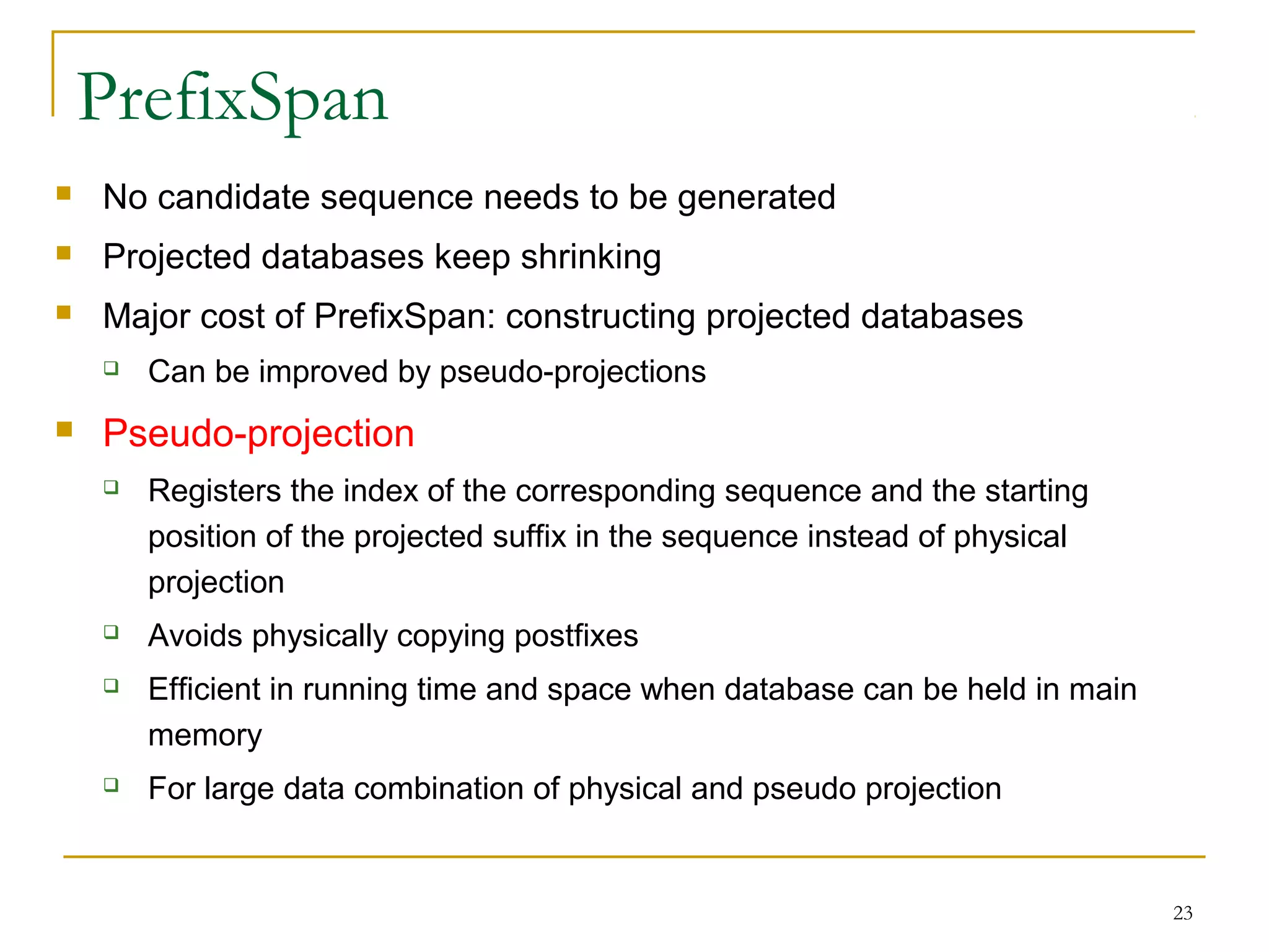 PrefixSpan
 No candidate sequence needs to be generated
 Projected databases keep shrinking
 Major cost of PrefixSpan: constructing projected databases
 Can be improved by pseudo-projections
 Pseudo-projection
 Registers the index of the corresponding sequence and the starting
position of the projected suffix in the sequence instead of physical
projection
 Avoids physically copying postfixes
 Efficient in running time and space when database can be held in main
memory
 For large data combination of physical and pseudo projection
23
 