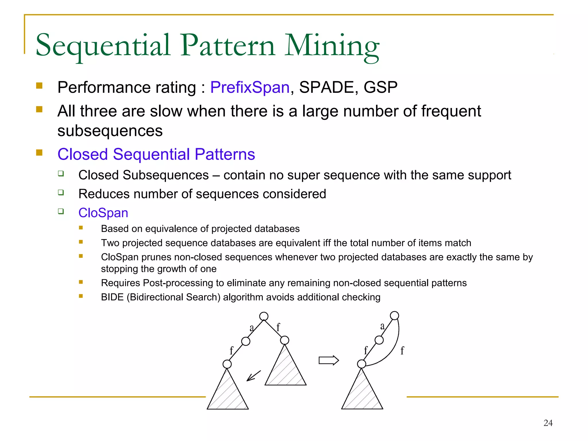 Sequential Pattern Mining
 Performance rating : PrefixSpan, SPADE, GSP
 All three are slow when there is a large number of frequent
subsequences
 Closed Sequential Patterns
 Closed Subsequences – contain no super sequence with the same support
 Reduces number of sequences considered
 CloSpan
 Based on equivalence of projected databases
 Two projected sequence databases are equivalent iff the total number of items match
 CloSpan prunes non-closed sequences whenever two projected databases are exactly the same by
stopping the growth of one
 Requires Post-processing to eliminate any remaining non-closed sequential patterns
 BIDE (Bidirectional Search) algorithm avoids additional checking
24
 