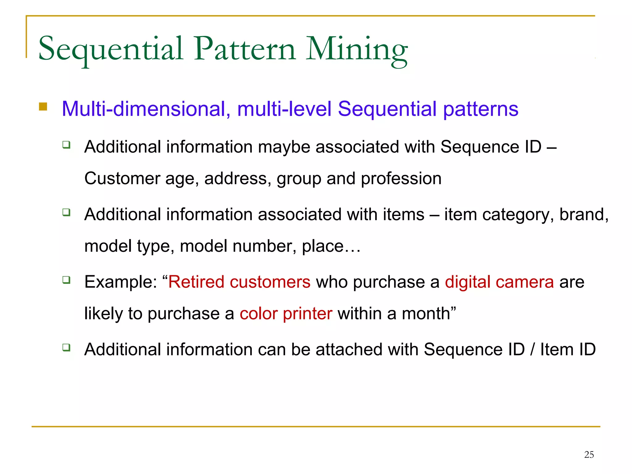 Sequential Pattern Mining
 Multi-dimensional, multi-level Sequential patterns
 Additional information maybe associated with Sequence ID –
Customer age, address, group and profession
 Additional information associated with items – item category, brand,
model type, model number, place…
 Example: “Retired customers who purchase a digital camera are
likely to purchase a color printer within a month”
 Additional information can be attached with Sequence ID / Item ID
25
 