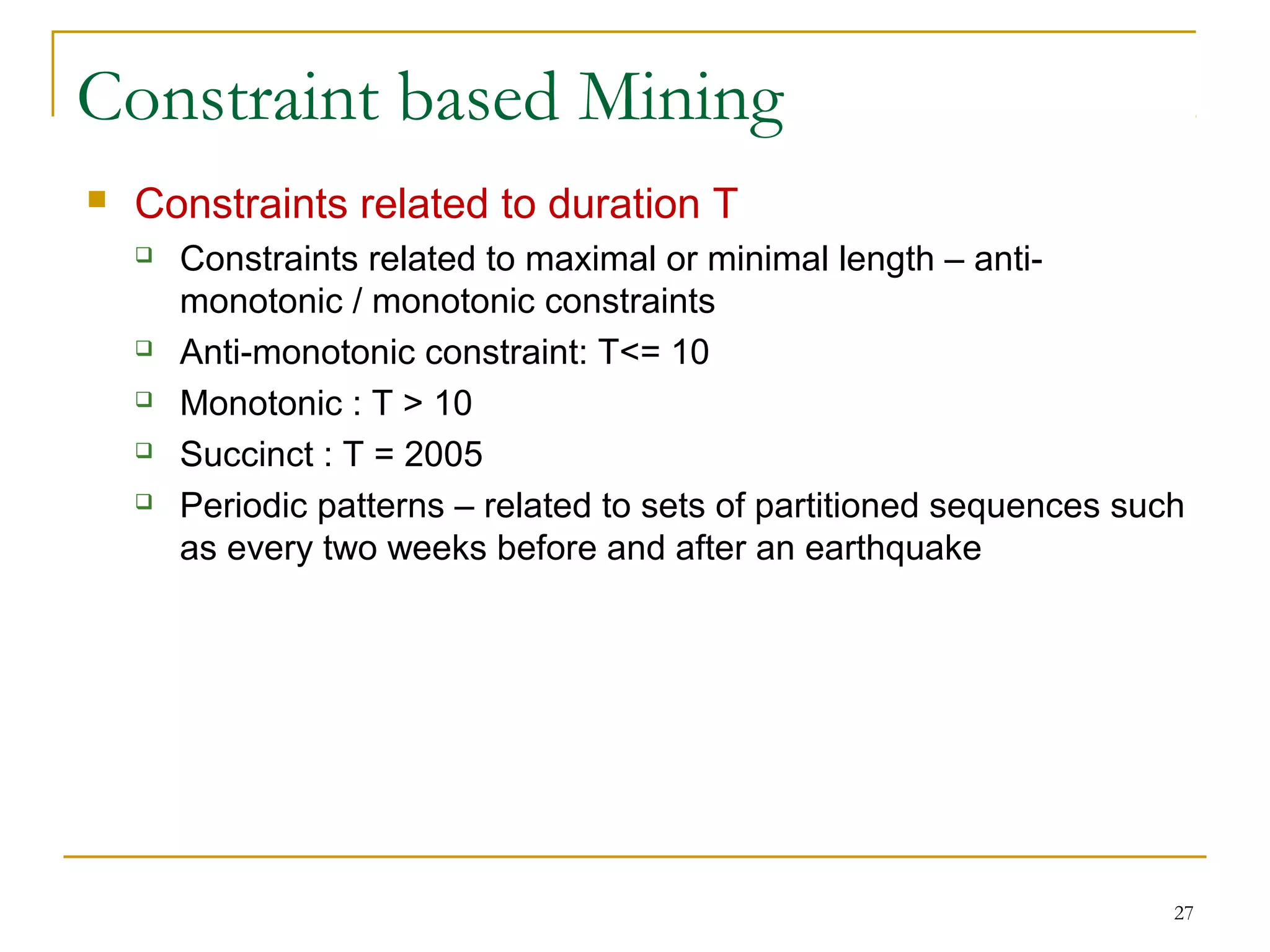 Constraint based Mining
 Constraints related to duration T
 Constraints related to maximal or minimal length – anti-
monotonic / monotonic constraints
 Anti-monotonic constraint: T<= 10
 Monotonic : T > 10
 Succinct : T = 2005
 Periodic patterns – related to sets of partitioned sequences such
as every two weeks before and after an earthquake
27
 