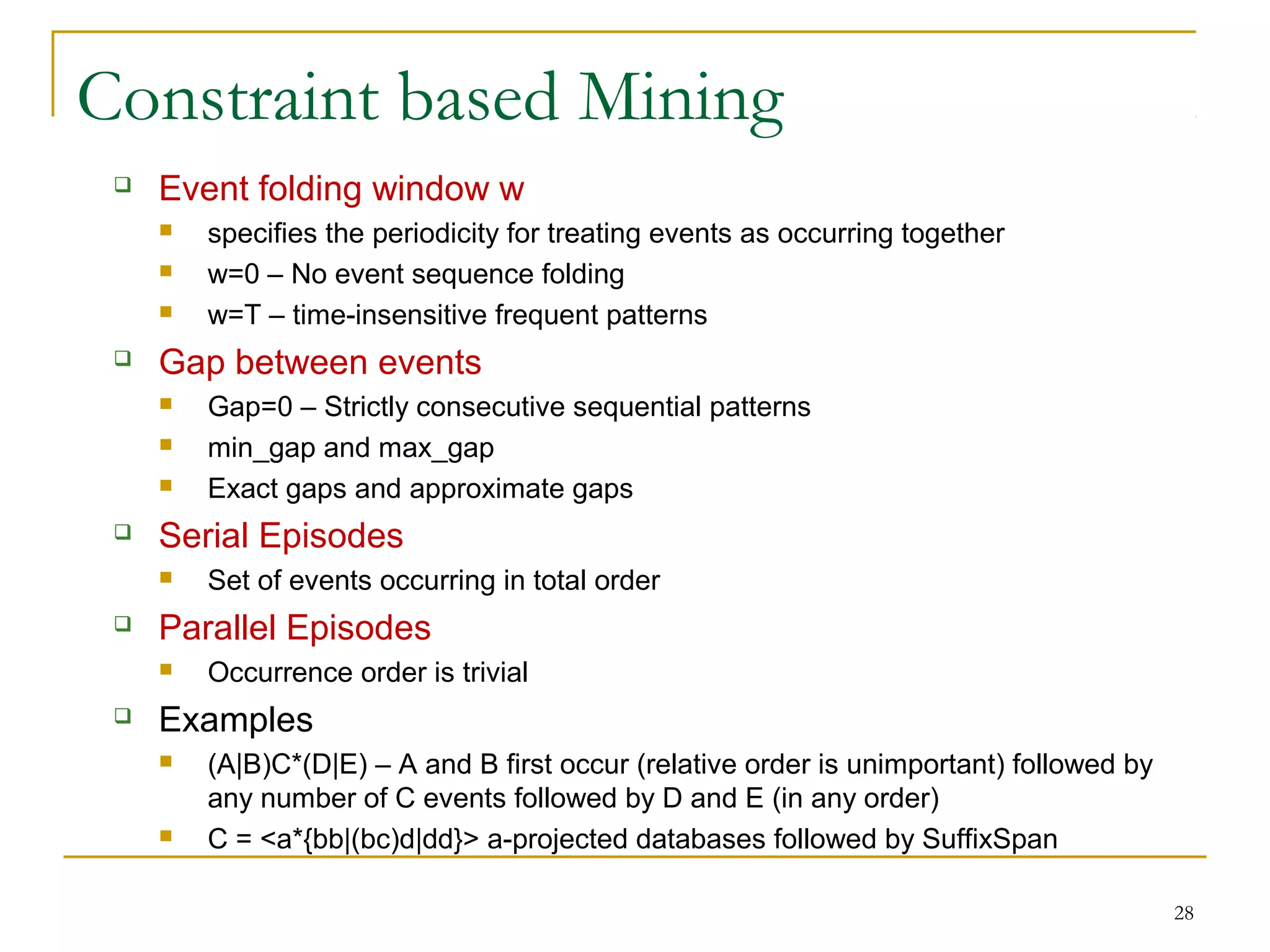 Constraint based Mining
 Event folding window w
 specifies the periodicity for treating events as occurring together
 w=0 – No event sequence folding
 w=T – time-insensitive frequent patterns
 Gap between events
 Gap=0 – Strictly consecutive sequential patterns
 min_gap and max_gap
 Exact gaps and approximate gaps
 Serial Episodes
 Set of events occurring in total order
 Parallel Episodes
 Occurrence order is trivial
 Examples
 (A|B)C*(D|E) – A and B first occur (relative order is unimportant) followed by
any number of C events followed by D and E (in any order)
 C = <a*{bb|(bc)d|dd}> a-projected databases followed by SuffixSpan
28
 