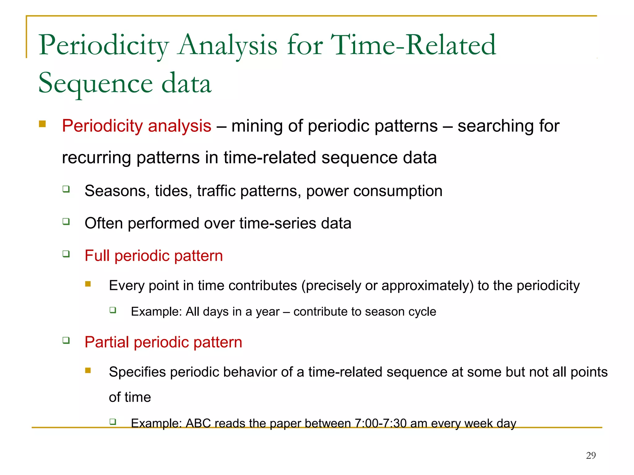 Periodicity Analysis for Time-Related
Sequence data
 Periodicity analysis – mining of periodic patterns – searching for
recurring patterns in time-related sequence data
 Seasons, tides, traffic patterns, power consumption
 Often performed over time-series data
 Full periodic pattern
 Every point in time contributes (precisely or approximately) to the periodicity
 Example: All days in a year – contribute to season cycle
 Partial periodic pattern
 Specifies periodic behavior of a time-related sequence at some but not all points
of time
 Example: ABC reads the paper between 7:00-7:30 am every week day
29
 