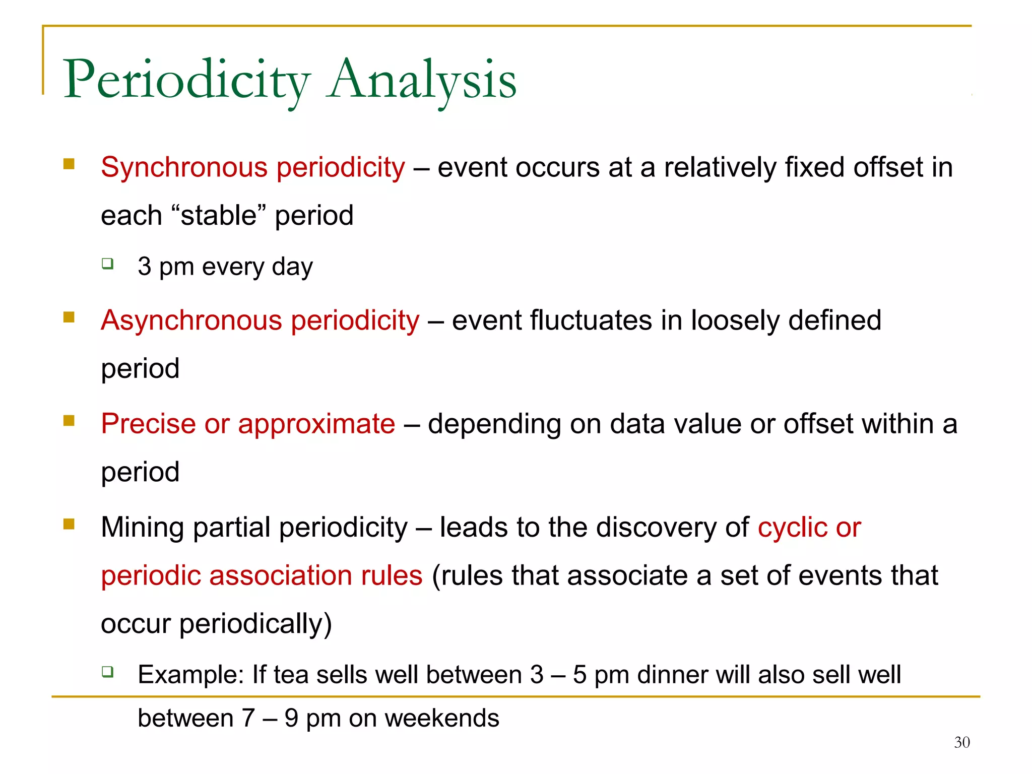 Periodicity Analysis
 Synchronous periodicity – event occurs at a relatively fixed offset in
each “stable” period
 3 pm every day
 Asynchronous periodicity – event fluctuates in loosely defined
period
 Precise or approximate – depending on data value or offset within a
period
 Mining partial periodicity – leads to the discovery of cyclic or
periodic association rules (rules that associate a set of events that
occur periodically)
 Example: If tea sells well between 3 – 5 pm dinner will also sell well
between 7 – 9 pm on weekends
30
 
