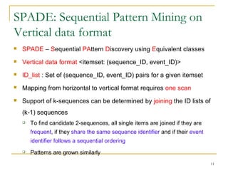 SPADE: Sequential Pattern Mining on
Vertical data format
 SPADE – Sequential PAttern Discovery using Equivalent classes
 Vertical data format <itemset: (sequence_ID, event_ID)>
 ID_list : Set of (sequence_ID, event_ID) pairs for a given itemset
 Mapping from horizontal to vertical format requires one scan
 Support of k-sequences can be determined by joining the ID lists of
(k-1) sequences
 To find candidate 2-sequences, all single items are joined if they are
frequent, if they share the same sequence identifier and if their event
identifier follows a sequential ordering
 Patterns are grown similarly
11
 