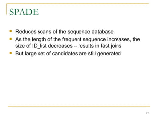 SPADE
 Reduces scans of the sequence database
 As the length of the frequent sequence increases, the
size of ID_list decreases – results in fast joins
 But large set of candidates are still generated
17
 