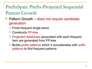 PrefixSpan: Prefix-Projected Sequential
Pattern Growth
 Pattern Growth – does not require candidate
generation
 Finds frequent single items
 Constructs FP-tree
 Projected databases associated with each frequent
item are generated from FP-tree
 Builds prefix patterns which it concatenates with suffix
patterns to find frequent patterns
18
 
