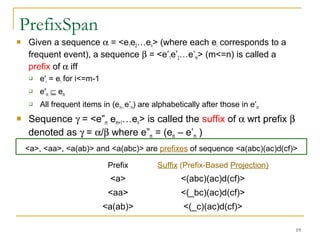 PrefixSpan
 Given a sequence α = <e1e2…en> (where each ei corresponds to a
frequent event), a sequence β = <e’1e’2…e’m> (m<=n) is called a
prefix of α iff
 e'i = ei for i<=m-1
 e'm ⊆ em
 All frequent items in (em– e’m) are alphabetically after those in e’m
 Sequence γ = <e”m em+1…en> is called the suffix of α wrt prefix β
denoted as γ = α/β where e”m = (em – e’m )
19
<a>, <aa>, <a(ab)> and <a(abc)> are prefixes of sequence <a(abc)(ac)d(cf)>
Prefix Suffix (Prefix-Based Projection)
<a> <(abc)(ac)d(cf)>
<aa> <(_bc)(ac)d(cf)>
<a(ab)> <(_c)(ac)d(cf)>
 