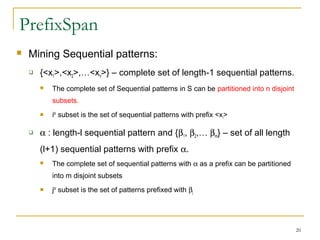 PrefixSpan
 Mining Sequential patterns:
 {<x1>,<x2>,…<xn>} – complete set of length-1 sequential patterns.
 The complete set of Sequential patterns in S can be partitioned into n disjoint
subsets.
 ith
subset is the set of sequential patterns with prefix <xi>
 α : length-l sequential pattern and {β1, β2,… βm} – set of all length
(l+1) sequential patterns with prefix α.
 The complete set of sequential patterns with α as a prefix can be partitioned
into m disjoint subsets
 jth
subset is the set of patterns prefixed with βj
20
 