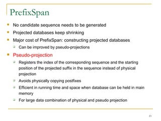 PrefixSpan
 No candidate sequence needs to be generated
 Projected databases keep shrinking
 Major cost of PrefixSpan: constructing projected databases
 Can be improved by pseudo-projections
 Pseudo-projection
 Registers the index of the corresponding sequence and the starting
position of the projected suffix in the sequence instead of physical
projection
 Avoids physically copying postfixes
 Efficient in running time and space when database can be held in main
memory
 For large data combination of physical and pseudo projection
23
 