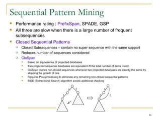 Sequential Pattern Mining
 Performance rating : PrefixSpan, SPADE, GSP
 All three are slow when there is a large number of frequent
subsequences
 Closed Sequential Patterns
 Closed Subsequences – contain no super sequence with the same support
 Reduces number of sequences considered
 CloSpan
 Based on equivalence of projected databases
 Two projected sequence databases are equivalent iff the total number of items match
 CloSpan prunes non-closed sequences whenever two projected databases are exactly the same by
stopping the growth of one
 Requires Post-processing to eliminate any remaining non-closed sequential patterns
 BIDE (Bidirectional Search) algorithm avoids additional checking
24
 