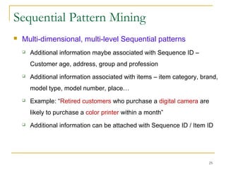 Sequential Pattern Mining
 Multi-dimensional, multi-level Sequential patterns
 Additional information maybe associated with Sequence ID –
Customer age, address, group and profession
 Additional information associated with items – item category, brand,
model type, model number, place…
 Example: “Retired customers who purchase a digital camera are
likely to purchase a color printer within a month”
 Additional information can be attached with Sequence ID / Item ID
25
 