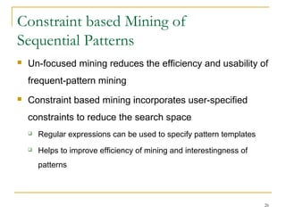 Constraint based Mining of
Sequential Patterns
 Un-focused mining reduces the efficiency and usability of
frequent-pattern mining
 Constraint based mining incorporates user-specified
constraints to reduce the search space
 Regular expressions can be used to specify pattern templates
 Helps to improve efficiency of mining and interestingness of
patterns
26
 
