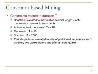 Constraint based Mining
 Constraints related to duration T
 Constraints related to maximal or minimal length – anti-
monotonic / monotonic constraints
 Anti-monotonic constraint: T<= 10
 Monotonic : T > 10
 Succinct : T = 2005
 Periodic patterns – related to sets of partitioned sequences such
as every two weeks before and after an earthquake
27
 