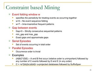 Constraint based Mining
 Event folding window w
 specifies the periodicity for treating events as occurring together
 w=0 – No event sequence folding
 w=T – time-insensitive frequent patterns
 Gap between events
 Gap=0 – Strictly consecutive sequential patterns
 min_gap and max_gap
 Exact gaps and approximate gaps
 Serial Episodes
 Set of events occurring in total order
 Parallel Episodes
 Occurrence order is trivial
 Examples
 (A|B)C*(D|E) – A and B first occur (relative order is unimportant) followed by
any number of C events followed by D and E (in any order)
 C = <a*{bb|(bc)d|dd}> a-projected databases followed by SuffixSpan
28
 