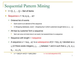 Sequential Pattern Mining
 I = {I1, I2, …Ip} – Set of items
 Sequence s = <e1 e2 e3… el>
 Ordered list of events
 Each event is an element of the sequence
 In Shopping databases, event – shopping trip in which customers bought items (x1 x2 …xq)
 All trips by customer form a sequence
 Item can occur at most once in an event, but several times in a sequence
 Sequence with length l : l-sequence
 A sequence α = <a1a2…an> is a subsequence of β = <b1b2..bm> denoted as α
⊆ β if there exists integers j1, j2, … jn between 1 and m such that a1 ⊆ bj1, a2 ⊆
bj2,… an ⊆ bjn
 α = <(ab),d> and β = <(abc),(de)> α is a sub-sequence of β
3
 