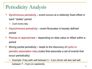 Periodicity Analysis
 Synchronous periodicity – event occurs at a relatively fixed offset in
each “stable” period
 3 pm every day
 Asynchronous periodicity – event fluctuates in loosely defined
period
 Precise or approximate – depending on data value or offset within a
period
 Mining partial periodicity – leads to the discovery of cyclic or
periodic association rules (rules that associate a set of events that
occur periodically)
 Example: If tea sells well between 3 – 5 pm dinner will also sell well
between 7 – 9 pm on weekends
30
 