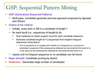 GSP: Sequential Pattern Mining
 GSP (Generalized Sequential Patterns)
 Multi-pass, Candidate generate and test approach proposed by Agrawal
and Srikant
 Outline of the method
 Initially, every item in DB is a candidate of length-1
 for each level (i.e., sequences of length-k) do
 Scan database to collect support count for each candidate sequence
 Generate candidate length-(k+1) sequences from length-k frequent
sequences using Apriori
 A (k-1)-sequence w1 is merged with another (k-1)-sequence w2 to produce a
candidate k-sequence if the subsequence obtained by removing the first event in w1
is the same as the subsequence obtained by removing the last event in w2
 repeat until no frequent sequence or no candidate can be found
 Major strength: Candidate pruning by Apriori
 Weakness : Generates large number of candidates
7
 