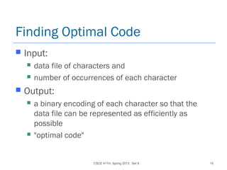 CSCE 411H, Spring 2013: Set 8 10
Finding Optimal Code
 Input:
 data file of characters and
 number of occurrences of each character
 Output:
 a binary encoding of each character so that the
data file can be represented as efficiently as
possible
 "optimal code"
 