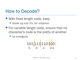 CSCE 411H, Spring 2013: Set 8 12
How to Decode?
 With fixed length code, easy:
 break up into 3's, for instance
 For variable length code, ensure that no
character's code is the prefix of another
 no ambiguity
101111110100
b d e a a
 