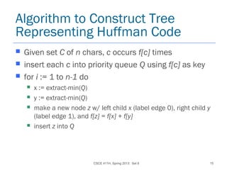 CSCE 411H, Spring 2013: Set 8 15
Algorithm to Construct Tree
Representing Huffman Code
 Given set C of n chars, c occurs f[c] times
 insert each c into priority queue Q using f[c] as key
 for i := 1 to n-1 do
 x := extract-min(Q)
 y := extract-min(Q)
 make a new node z w/ left child x (label edge 0), right child y
(label edge 1), and f[z] = f[x] + f[y]
 insert z into Q
 