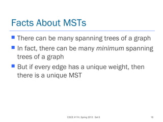 CSCE 411H, Spring 2013: Set 8 18
Facts About MSTs
 There can be many spanning trees of a graph
 In fact, there can be many minimum spanning
trees of a graph
 But if every edge has a unique weight, then
there is a unique MST
 