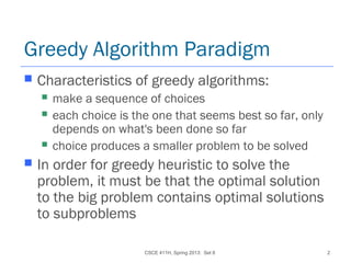 CSCE 411H, Spring 2013: Set 8 2
Greedy Algorithm Paradigm
 Characteristics of greedy algorithms:
 make a sequence of choices
 each choice is the one that seems best so far, only
depends on what's been done so far
 choice produces a smaller problem to be solved
 In order for greedy heuristic to solve the
problem, it must be that the optimal solution
to the big problem contains optimal solutions
to subproblems
 