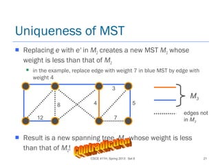 CSCE 411H, Spring 2013: Set 8 21
Uniqueness of MST
 Replacing e with e' in M2 creates a new MST M3 whose
weight is less than that of M2
 in the example, replace edge with weight 7 in blue MST by edge with
weight 4
 Result is a new spanning tree, M3, whose weight is less
than that of M2!
M3
edges not
in M3
12
8 4
7
3
5
 