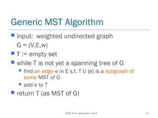 CSCE 411H, Spring 2013: Set 8 22
Generic MST Algorithm
 input: weighted undirected graph
G = (V,E,w)
 T := empty set
 while T is not yet a spanning tree of G
 find an edge e in E s.t. T U {e} is a subgraph of
some MST of G
 add e to T
 return T (as MST of G)
 