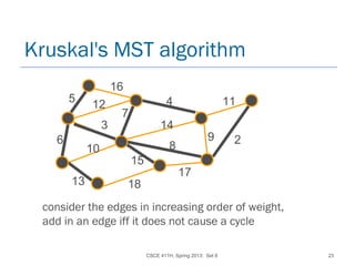 CSCE 411H, Spring 2013: Set 8 23
Kruskal's MST algorithm
7
16
45
6
8
11
15
14
17
10
13
3
12
29
18
consider the edges in increasing order of weight,
add in an edge iff it does not cause a cycle
 