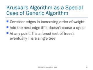 CSCE 411H, Spring 2013: Set 8 24
Kruskal's Algorithm as a Special
Case of Generic Algorithm
 Consider edges in increasing order of weight
 Add the next edge iff it doesn't cause a cycle
 At any point, T is a forest (set of trees);
eventually T is a single tree
 