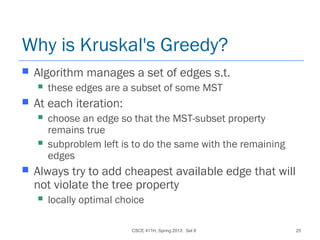 CSCE 411H, Spring 2013: Set 8 25
Why is Kruskal's Greedy?
 Algorithm manages a set of edges s.t.
 these edges are a subset of some MST
 At each iteration:
 choose an edge so that the MST-subset property
remains true
 subproblem left is to do the same with the remaining
edges
 Always try to add cheapest available edge that will
not violate the tree property
 locally optimal choice
 