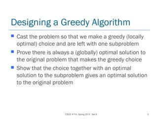 CSCE 411H, Spring 2013: Set 8 3
Designing a Greedy Algorithm
 Cast the problem so that we make a greedy (locally
optimal) choice and are left with one subproblem
 Prove there is always a (globally) optimal solution to
the original problem that makes the greedy choice
 Show that the choice together with an optimal
solution to the subproblem gives an optimal solution
to the original problem
 