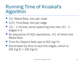 CSCE 411H, Spring 2013: Set 8 30
Running Time of Kruskal's
Algorithm
 |V| Make-Sets, one per node
 2|E| Find-Sets, two per edge
 |V| - 1 Unions, since spanning tree has |V| - 1
edges in it
 So sequence of O(E) operations, |V| of which are
Make-Sets
 Time for Disjoint Sets ops is O(E log*V)
 Dominated by time to sort the edges, which is
O(E log E) = O(E log V).
 