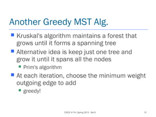 CSCE 411H, Spring 2013: Set 8 31
Another Greedy MST Alg.
 Kruskal's algorithm maintains a forest that
grows until it forms a spanning tree
 Alternative idea is keep just one tree and
grow it until it spans all the nodes
 Prim's algorithm
 At each iteration, choose the minimum weight
outgoing edge to add
 greedy!
 