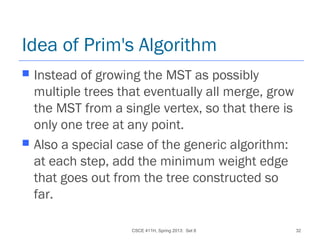 CSCE 411H, Spring 2013: Set 8 32
Idea of Prim's Algorithm
 Instead of growing the MST as possibly
multiple trees that eventually all merge, grow
the MST from a single vertex, so that there is
only one tree at any point.
 Also a special case of the generic algorithm:
at each step, add the minimum weight edge
that goes out from the tree constructed so
far.
 
