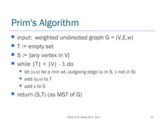 CSCE 411H, Spring 2013: Set 8 33
Prim's Algorithm
 input: weighted undirected graph G = (V,E,w)
 T := empty set
 S := {any vertex in V}
 while |T| < |V| - 1 do
 let (u,v) be a min wt. outgoing edge (u in S, v not in S)
 add (u,v) to T
 add v to S
 return (S,T) (as MST of G)
 