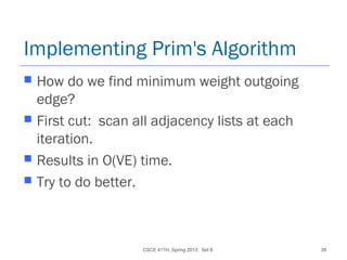 CSCE 411H, Spring 2013: Set 8 39
Implementing Prim's Algorithm
 How do we find minimum weight outgoing
edge?
 First cut: scan all adjacency lists at each
iteration.
 Results in O(VE) time.
 Try to do better.
 