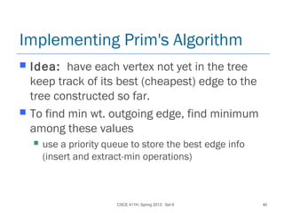 CSCE 411H, Spring 2013: Set 8 40
Implementing Prim's Algorithm
 Idea: have each vertex not yet in the tree
keep track of its best (cheapest) edge to the
tree constructed so far.
 To find min wt. outgoing edge, find minimum
among these values
 use a priority queue to store the best edge info
(insert and extract-min operations)
 