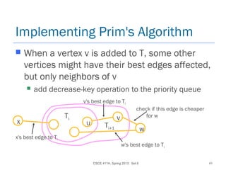CSCE 411H, Spring 2013: Set 8 41
Implementing Prim's Algorithm
 When a vertex v is added to T, some other
vertices might have their best edges affected,
but only neighbors of v
 add decrease-key operation to the priority queue
u
vTi
Ti+1 w
w's best edge to Ti
check if this edge is cheaper
for w
x
x's best edge to Ti
v's best edge to Ti
 