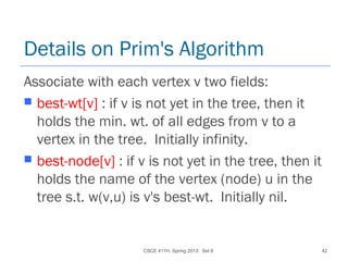 CSCE 411H, Spring 2013: Set 8 42
Details on Prim's Algorithm
Associate with each vertex v two fields:
 best-wt[v] : if v is not yet in the tree, then it
holds the min. wt. of all edges from v to a
vertex in the tree. Initially infinity.
 best-node[v] : if v is not yet in the tree, then it
holds the name of the vertex (node) u in the
tree s.t. w(v,u) is v's best-wt. Initially nil.
 