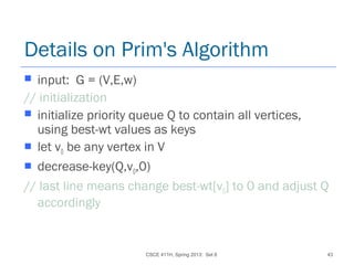 CSCE 411H, Spring 2013: Set 8 43
Details on Prim's Algorithm
 input: G = (V,E,w)
// initialization
 initialize priority queue Q to contain all vertices,
using best-wt values as keys
 let v0 be any vertex in V
 decrease-key(Q,v0,0)
// last line means change best-wt[v0] to 0 and adjust Q
accordingly
 